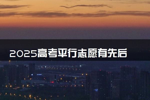 2025高考平行志愿有先后顺序吗 有哪些填报注意事项