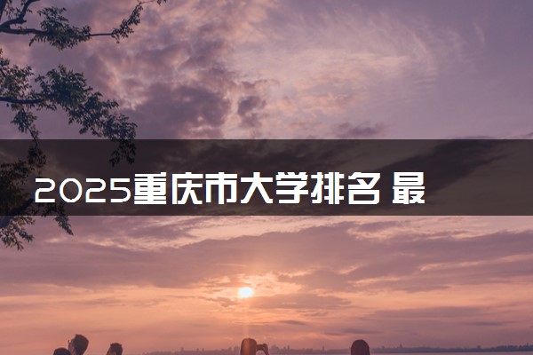 2025重庆市大学排名 最新本专科院校排行榜【校友会版】