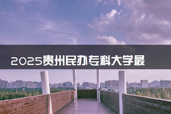 2025贵州民办专科大学最低多少分能上 哪些院校可以报考