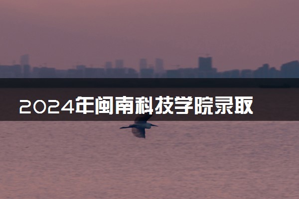2024年闽南科技学院录取分数线是多少 各省最低分数线及位次