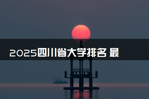 2025四川省大学排名 最新本专科院校排行榜【校友会版】