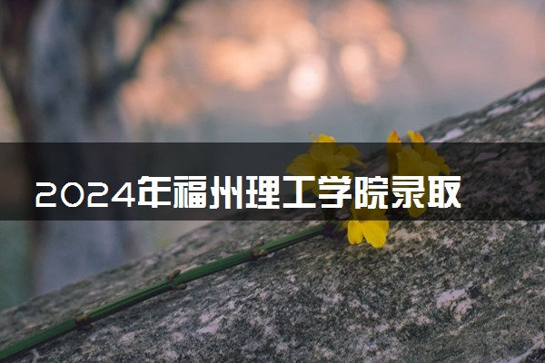 2024年福州理工学院录取分数线是多少 各省最低分数线及位次
