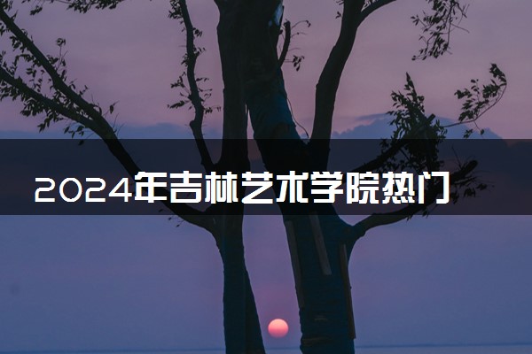 2024年吉林艺术学院热门专业全国排名 有哪些专业比较好