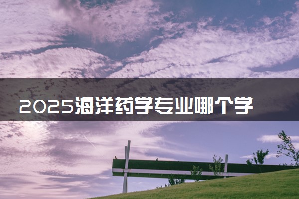2025海洋药学专业哪个学校最好 全国排名前10强