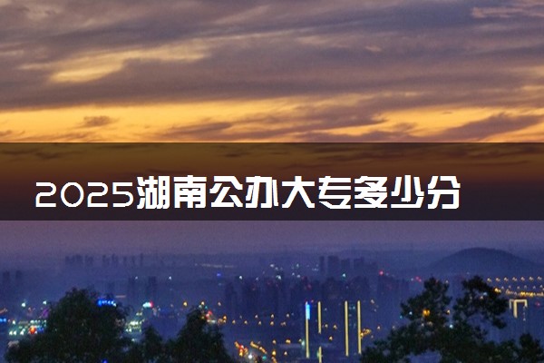 2025湖南公办大专多少分能考上 哪些专科值得报考