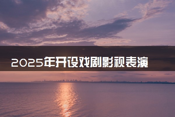 2025年开设戏剧影视表演专业大学排名及评级 高校排行榜