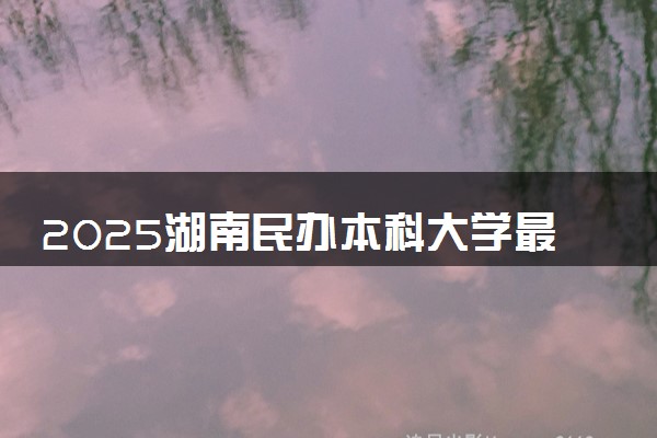 2025湖南民办本科大学最低多少分能考上 哪些院校低分捡漏