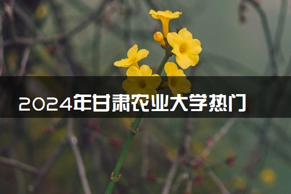 2024年甘肃农业大学热门专业全国排名 有哪些专业比较好