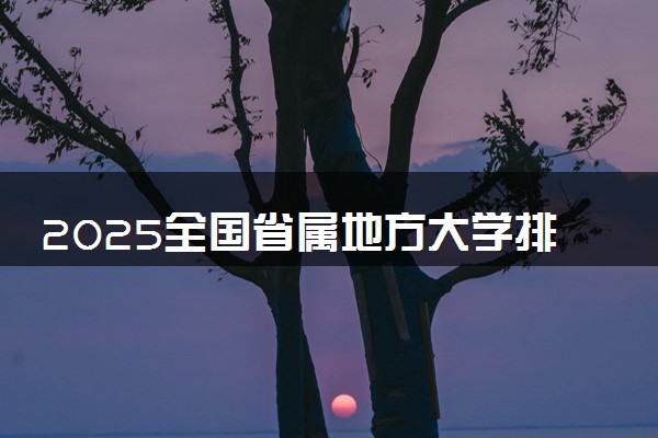 2025全国省属地方大学排行榜 最新排名【校友会版】