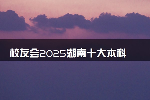 校友会2025湖南十大本科学校排行榜 排名前10本科院校