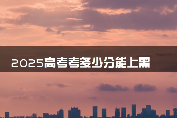 2025高考考多少分能上黑龙江985大学 历年分数线多少