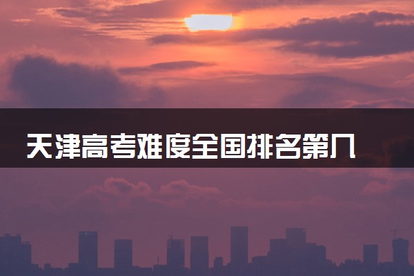 天津高考难度全国排名第几 附历年高考难度趋势（2025年参考）