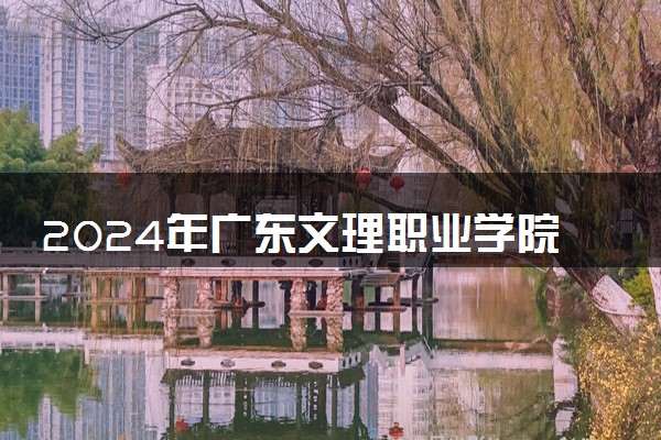 2024年广东文理职业学院录取分数线是多少 各省最低分数线及位次