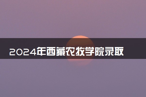 2024年西藏农牧学院录取分数线是多少 各省最低分数线及位次