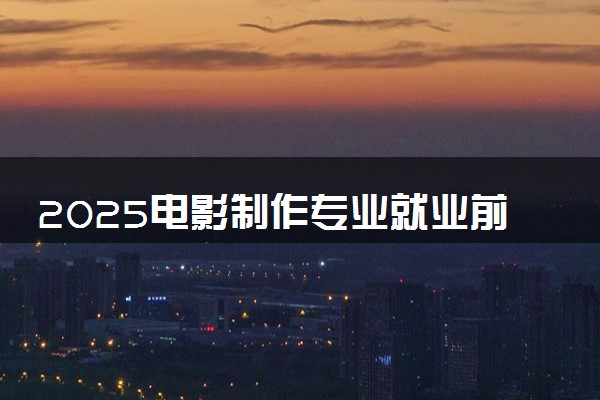 2025电影制作专业就业前景好吗 毕业可以从事什么工作