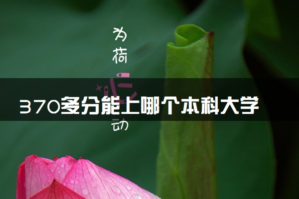 370多分能上哪个本科大学 如何挑选学校