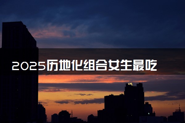 2025历地化组合女生最吃香专业推荐 有哪些专业可以报考