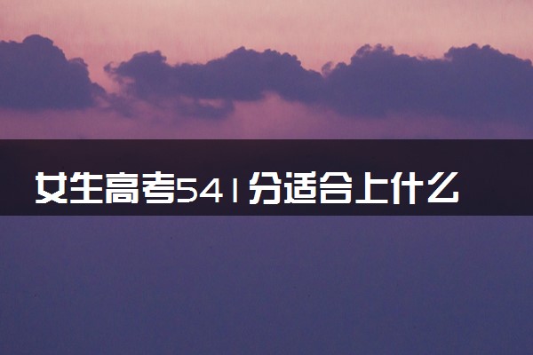 女生高考541分适合上什么大学 怎么选择学校