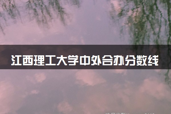 江西理工大学中外合办分数线 2025多少分能录取