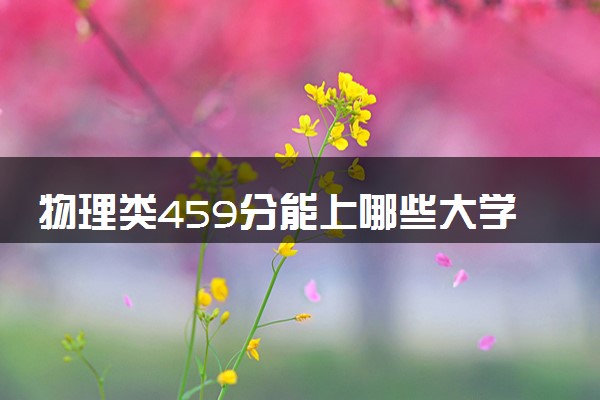 物理类459分能上哪些大学 值得报考的学校推荐