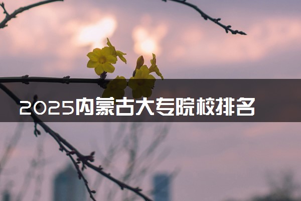 2025内蒙古大专院校排名 最好的高职专科大学排行榜