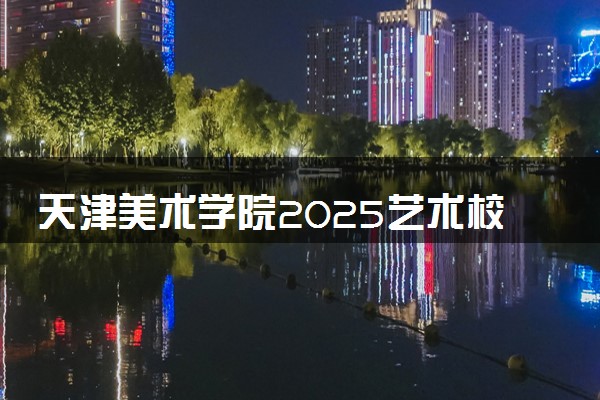 天津美术学院2025艺术校考成绩查询时间及入口 几号公布成绩