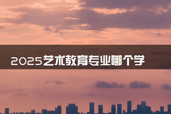 2025艺术教育专业哪个学校最好 全国排名前10强