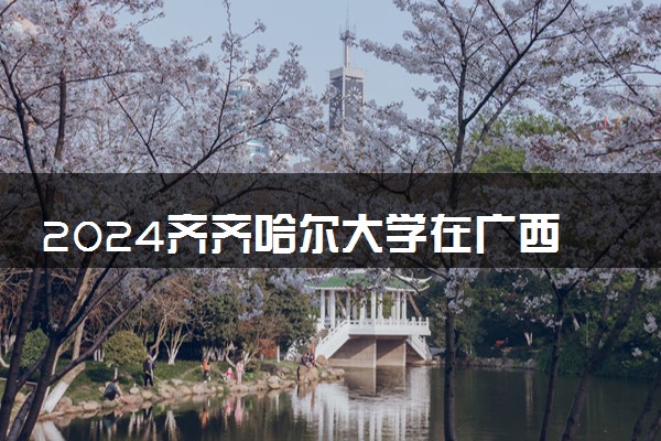 2024齐齐哈尔大学在广西录取分数线 各专业分数及位次