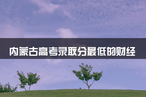 内蒙古高考录取分最低的财经二本大学(2025年参考)