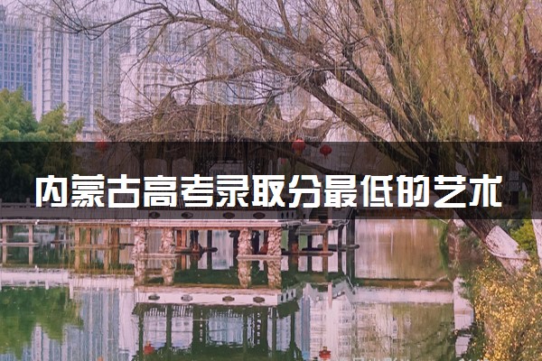 内蒙古高考录取分最低的艺术二本大学(2025年参考)