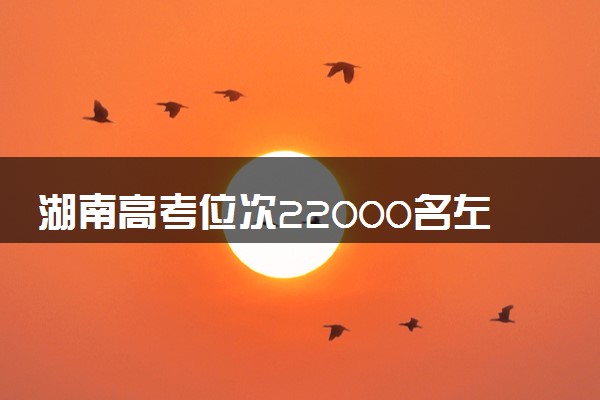 湖南高考位次22000名左右报什么大学好（2025年参考）