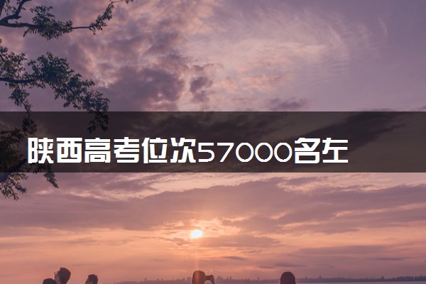 陕西高考位次57000名左右报什么大学好（2025年参考）