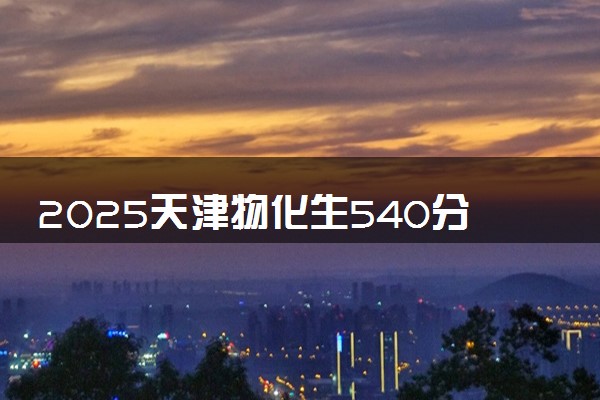 2025天津物化生540分左右能上什么大学 可以报考的院校名单
