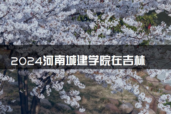 2024河南城建学院在吉林录取分数线 各专业分数及位次