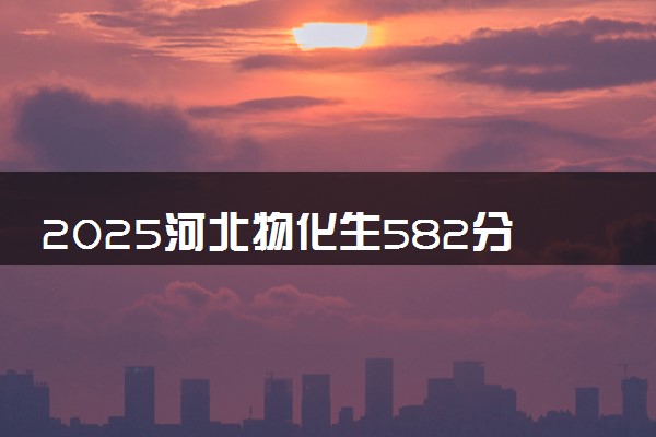 2025河北物化生582分左右能上什么大学 可以报考的院校名单