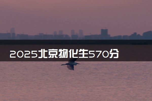 2025北京物化生570分左右能上什么大学 可以报考的院校名单