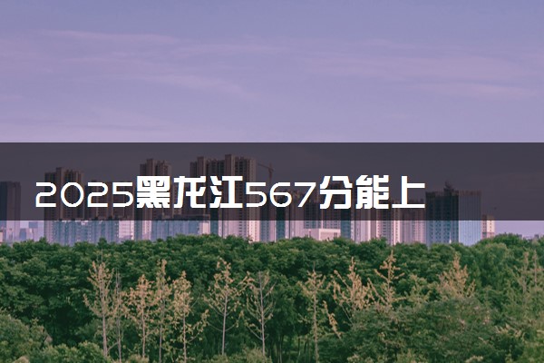 2025黑龙江567分能上的大学有哪些 可以报考院校名单