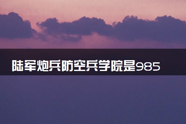 陆军炮兵防空兵学院是985还是211 含金量怎么样