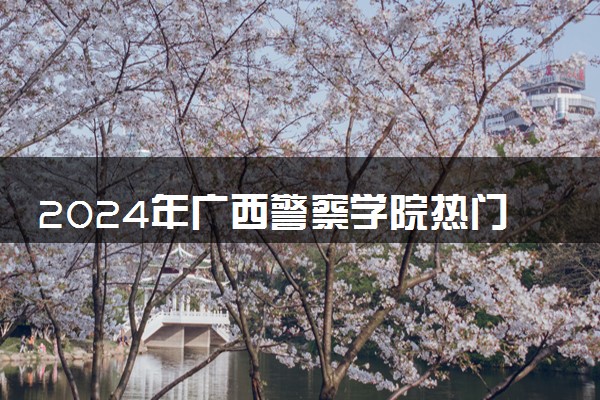 2024年广西警察学院热门专业全国排名 有哪些专业比较好