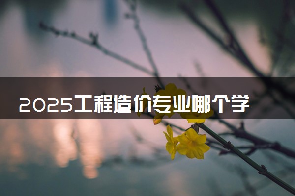 2025工程造价专业哪个学校最好 全国排名前10强