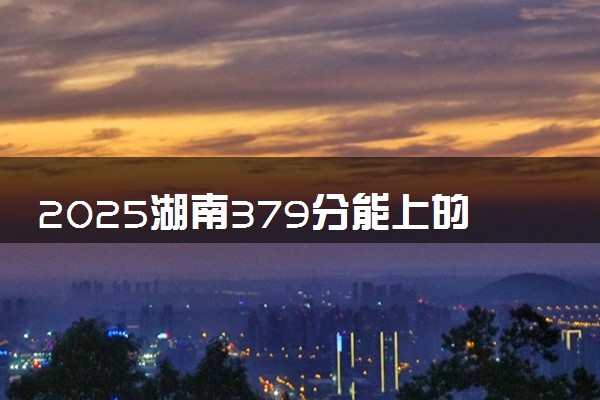 2025湖南379分能上的大学有哪些 可以报考院校名单