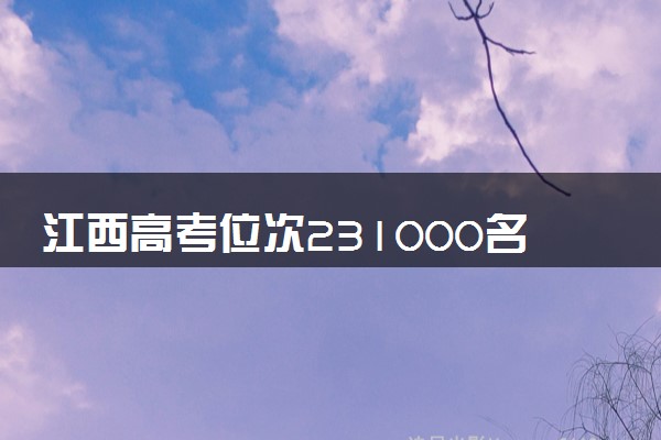 江西高考位次231000名左右报什么大学好（2025年参考）