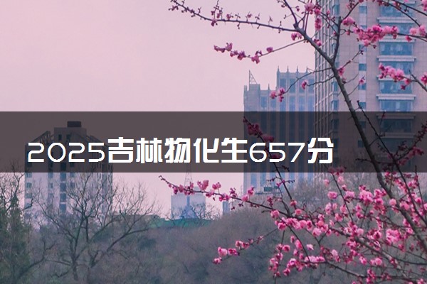 2025吉林物化生657分左右能上什么大学 可以报考的院校名单