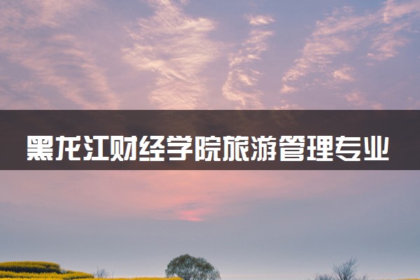 黑龙江财经学院旅游管理专业怎么样 录取分数线多少