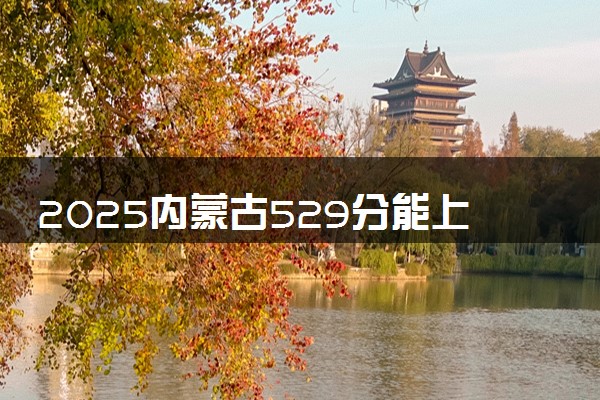 2025内蒙古529分能上的大学有哪些 可以报考院校名单
