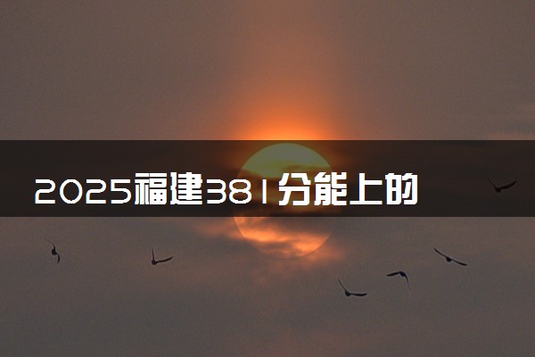 2025福建381分能上的大学有哪些 可以报考院校名单