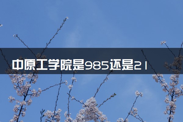 中原工学院是985还是211 含金量怎么样