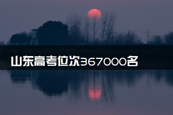 山东高考位次367000名左右报什么大学好（2025年参考）