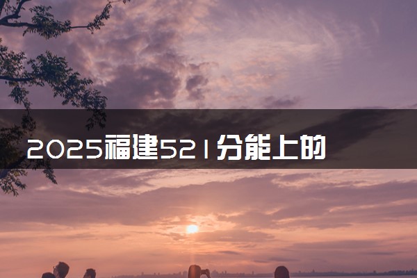 2025福建521分能上的大学有哪些 可以报考院校名单