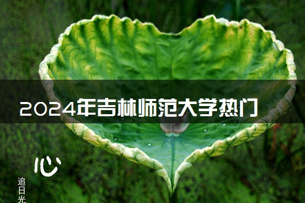 2024年吉林师范大学热门专业全国排名 有哪些专业比较好